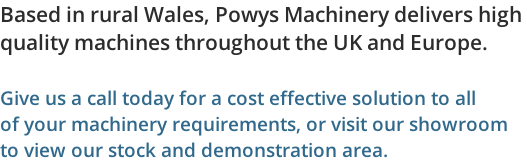 Based in rural Wales, Powys Machinery delivers high  quality machines throughout the UK and Europe.  Give us a call today for a cost effective solution to all  of your machinery requirements, or visit our showroom to view our stock and demonstration area.